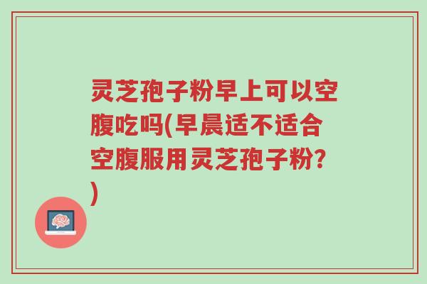 灵芝孢子粉早上可以空腹吃吗(早晨适不适合空腹服用灵芝孢子粉?)-第1张图片-超越 灵芝孢子粉早上可以空腹吃吗(早晨适不适合空腹服用灵芝孢子粉?)-第1张图片-超越