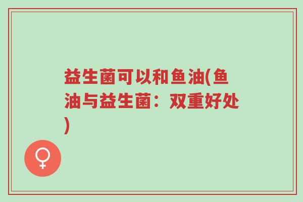 益生菌可以和鱼油(鱼油与益生菌:双重好处)-第1张图片-超越 益生菌可以和鱼油(鱼油与益生菌:双重好处)-第1张图片-超越
