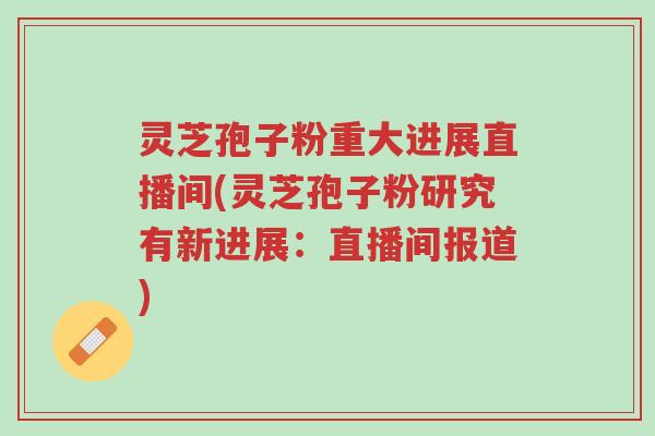 灵芝孢子粉重大进展直播间(灵芝孢子粉研究有新进展：直播间报道)-第1张图片-超越