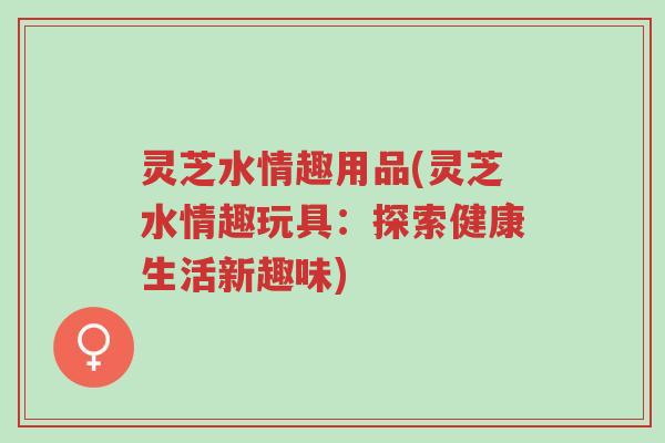 灵芝水情趣用品(灵芝水情趣玩具:探索健康生活新趣味)-第1张图片-超越 灵芝水情趣用品(灵芝水情趣玩具:探索健康生活新趣味)-第1张图片-超越