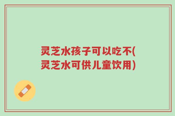 灵芝水孩子可以吃不(灵芝水可供儿童饮用)-第1张图片-超越 灵芝水孩子可以吃不(灵芝水可供儿童饮用)-第1张图片-超越