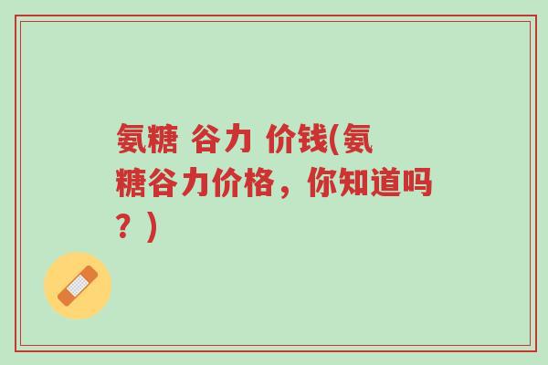 氨糖 谷力 价钱(氨糖谷力价格,你知道吗?)-第1张图片-超越 氨糖 谷力 价钱(氨糖谷力价格,你知道吗?)-第1张图片-超越