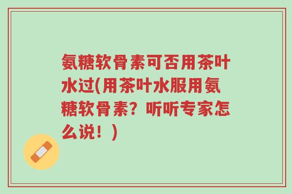 氨糖软骨素可否用茶叶水过(用茶叶水服用氨糖软骨素?听听专家怎么说!)-第1张图片-超越 氨糖软骨素可否用茶叶水过(用茶叶水服用氨糖软骨素?听听专家怎么说!)-第1张图片-超越
