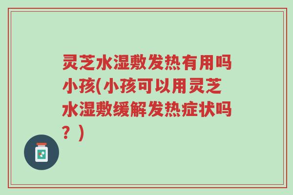 灵芝水湿敷发热有用吗小孩(小孩可以用灵芝水湿敷缓解发热症状吗?)-第1张图片-超越 灵芝水湿敷发热有用吗小孩(小孩可以用灵芝水湿敷缓解发热症状吗?)-第1张图片-超越