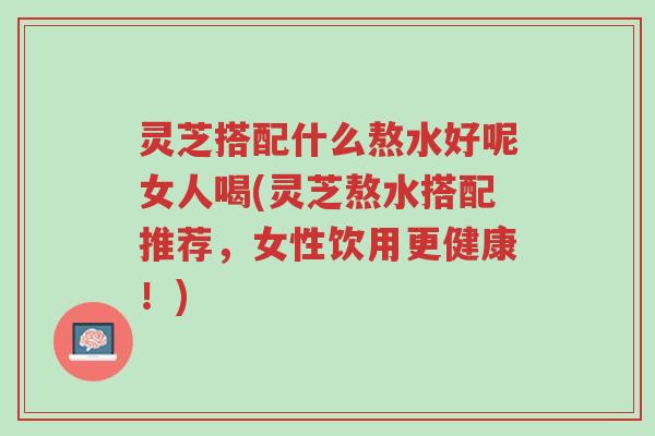 灵芝搭配什么熬水好呢女人喝(灵芝熬水搭配推荐，女性饮用更健康！)-第1张图片-超越