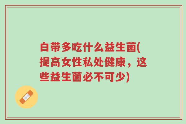 白带多吃什么益生菌(提高女性私处健康,这些益生菌必不可少)-第1张图片-超越 白带多吃什么益生菌(提高女性私处健康,这些益生菌必不可少)-第1张图片-超越