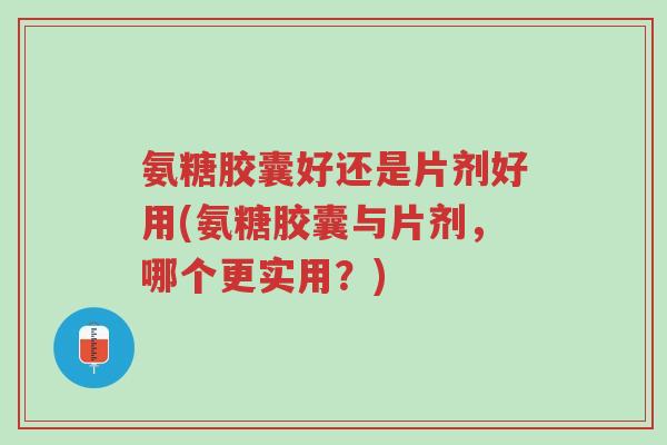 氨糖胶囊好还是片剂好用(氨糖胶囊与片剂,哪个更实用?)-第1张图片-超越 氨糖胶囊好还是片剂好用(氨糖胶囊与片剂,哪个更实用?)-第1张图片-超越