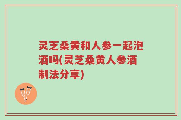 灵芝桑黄和人参一起泡酒吗(灵芝桑黄人参酒制法分享)-第1张图片-超越 灵芝桑黄和人参一起泡酒吗(灵芝桑黄人参酒制法分享)-第1张图片-超越