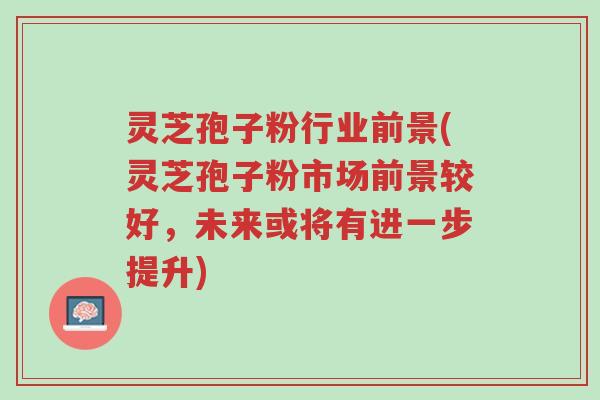 灵芝孢子粉行业前景(灵芝孢子粉市场前景较好,未来或将有进一步提升)-第1张图片-超越 灵芝孢子粉行业前景(灵芝孢子粉市场前景较好,未来或将有进一步提升)-第1张图片-超越