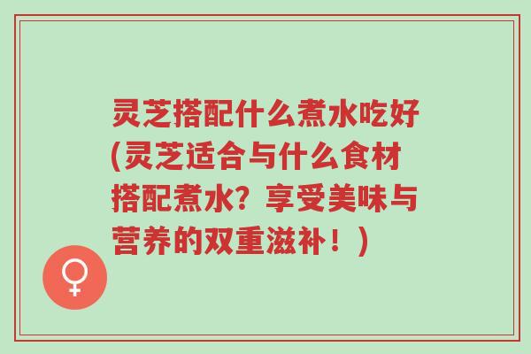 灵芝搭配什么煮水吃好(灵芝适合与什么食材搭配煮水?享受美味与营养的双重滋补!)-第1张图片-超越 灵芝搭配什么煮水吃好(灵芝适合与什么食材搭配煮水?享受美味与营养的双重滋补!)-第1张图片-超越