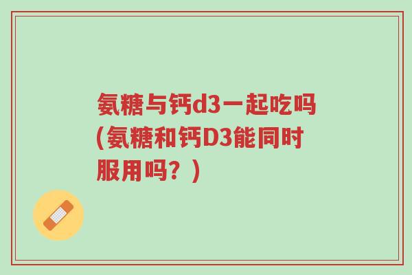 氨糖与钙d3一起吃吗(氨糖和钙D3能同时服用吗?)-第1张图片-超越 氨糖与钙d3一起吃吗(氨糖和钙D3能同时服用吗?)-第1张图片-超越