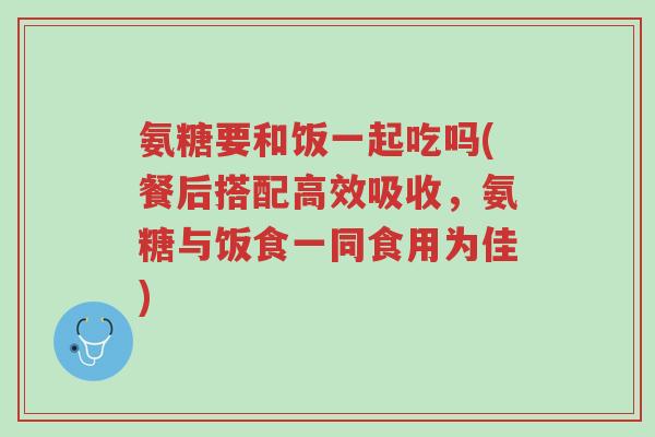 氨糖要和饭一起吃吗(餐后搭配高效吸收,氨糖与饭食一同食用为佳)-第1张图片-超越 氨糖要和饭一起吃吗(餐后搭配高效吸收,氨糖与饭食一同食用为佳)-第1张图片-超越