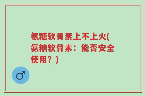氨糖软骨素上不上火(氨糖软骨素:能否安全使用?)-第1张图片-超越 氨糖软骨素上不上火(氨糖软骨素:能否安全使用?)-第1张图片-超越