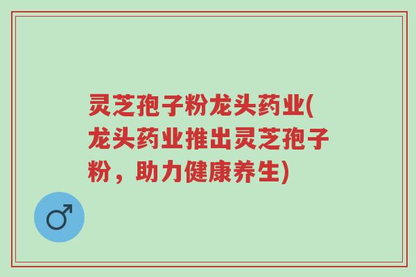 灵芝孢子粉龙头药业(龙头药业推出灵芝孢子粉,助力健康养生)-第1张图片-超越 灵芝孢子粉龙头药业(龙头药业推出灵芝孢子粉,助力健康养生)-第1张图片-超越