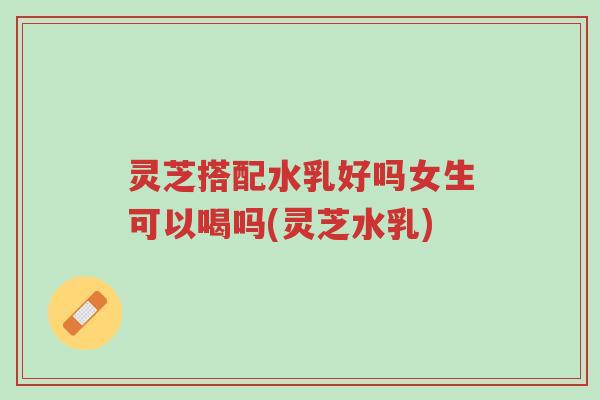 灵芝搭配水乳好吗女生可以喝吗(灵芝水乳)-第1张图片-超越 灵芝搭配水乳好吗女生可以喝吗(灵芝水乳)-第1张图片-超越