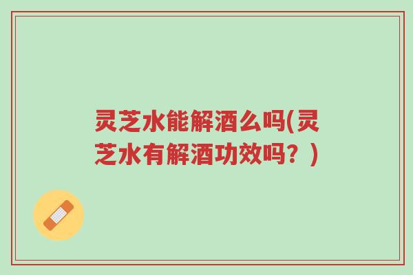 灵芝水能解酒么吗(灵芝水有解酒功效吗?)-第1张图片-超越 灵芝水能解酒么吗(灵芝水有解酒功效吗?)-第1张图片-超越