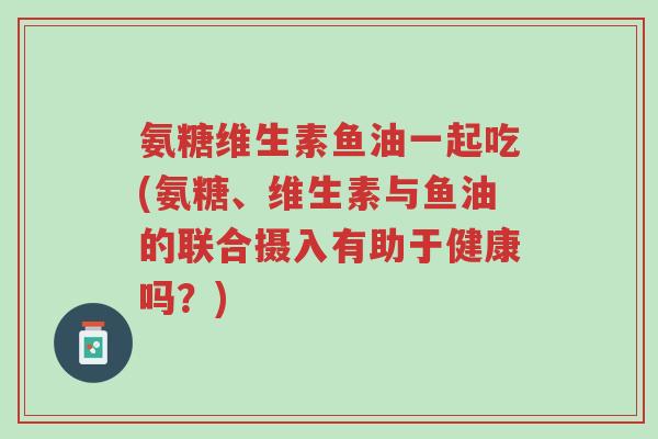 氨糖维生素鱼油一起吃(氨糖、维生素与鱼油的联合摄入有助于健康吗?)-第1张图片-超越 氨糖维生素鱼油一起吃(氨糖、维生素与鱼油的联合摄入有助于健康吗?)-第1张图片-超越
