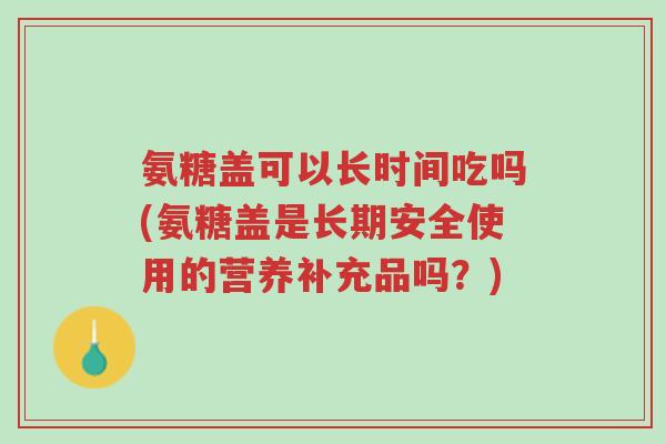 氨糖盖可以长时间吃吗(氨糖盖是长期安全使用的营养补充品吗?)-第1张图片-超越 氨糖盖可以长时间吃吗(氨糖盖是长期安全使用的营养补充品吗?)-第1张图片-超越