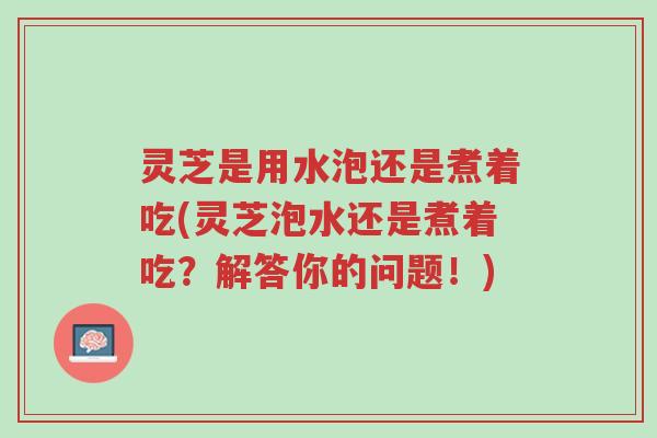 灵芝是用水泡还是煮着吃(灵芝泡水还是煮着吃?解答你的问题!)-第1张图片-超越 灵芝是用水泡还是煮着吃(灵芝泡水还是煮着吃?解答你的问题!)-第1张图片-超越