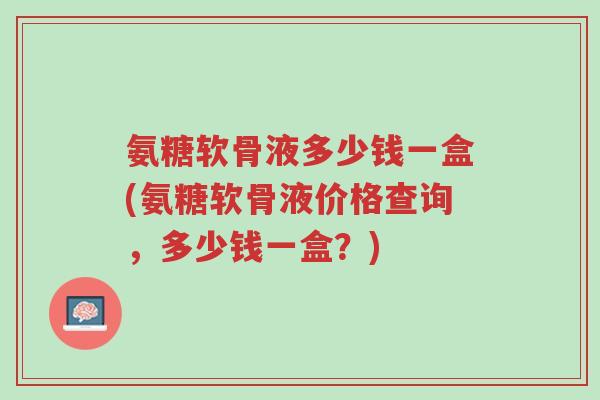氨糖软骨液多少钱一盒(氨糖软骨液价格查询,多少钱一盒?)-第1张图片-超越 氨糖软骨液多少钱一盒(氨糖软骨液价格查询,多少钱一盒?)-第1张图片-超越
