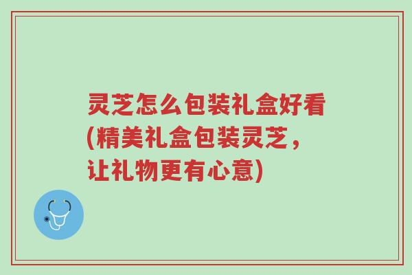 灵芝怎么包装礼盒好看(精美礼盒包装灵芝,让礼物更有心意)-第1张图片-超越 灵芝怎么包装礼盒好看(精美礼盒包装灵芝,让礼物更有心意)-第1张图片-超越