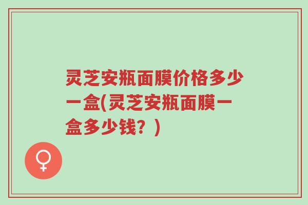 灵芝安瓶面膜价格多少一盒(灵芝安瓶面膜一盒多少钱?)-第1张图片-超越 灵芝安瓶面膜价格多少一盒(灵芝安瓶面膜一盒多少钱?)-第1张图片-超越