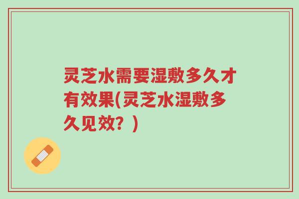 灵芝水需要湿敷多久才有效果(灵芝水湿敷多久见效？)-第1张图片-超越