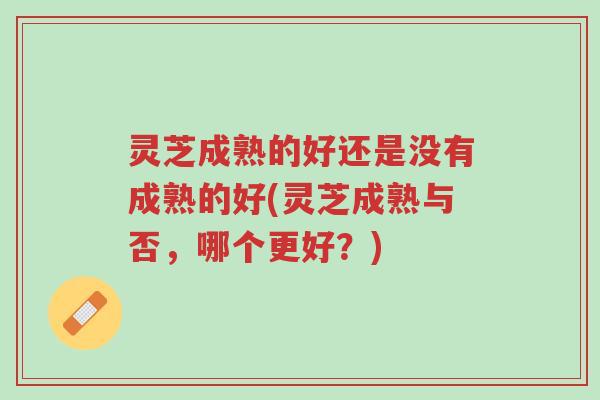 灵芝成熟的好还是没有成熟的好(灵芝成熟与否,哪个更好?)-第1张图片-超越 灵芝成熟的好还是没有成熟的好(灵芝成熟与否,哪个更好?)-第1张图片-超越