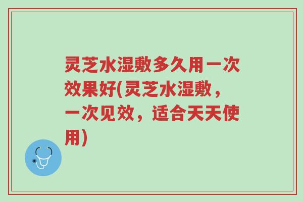灵芝水湿敷多久用一次效果好(灵芝水湿敷,一次见效,适合天天使用)-第1张图片-超越 灵芝水湿敷多久用一次效果好(灵芝水湿敷,一次见效,适合天天使用)-第1张图片-超越