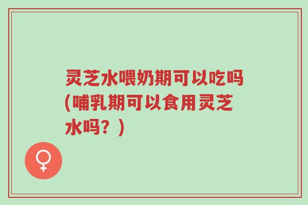 灵芝水喂奶期可以吃吗(哺乳期可以食用灵芝水吗?)-第1张图片-超越 灵芝水喂奶期可以吃吗(哺乳期可以食用灵芝水吗?)-第1张图片-超越
