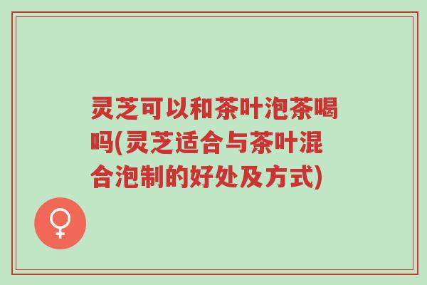灵芝可以和茶叶泡茶喝吗(灵芝适合与茶叶混合泡制的好处及方式)-第1张图片-超越 灵芝可以和茶叶泡茶喝吗(灵芝适合与茶叶混合泡制的好处及方式)-第1张图片-超越