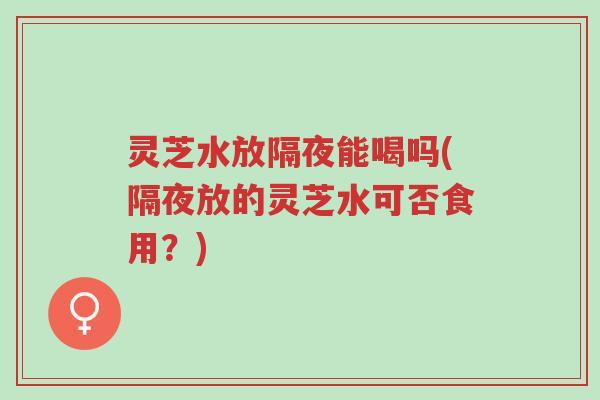 灵芝水放隔夜能喝吗(隔夜放的灵芝水可否食用?)-第1张图片-超越 灵芝水放隔夜能喝吗(隔夜放的灵芝水可否食用?)-第1张图片-超越