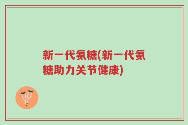 新一代氨糖(新一代氨糖助力关节健康)-第1张图片-超越 新一代氨糖(新一代氨糖助力关节健康)-第1张图片-超越