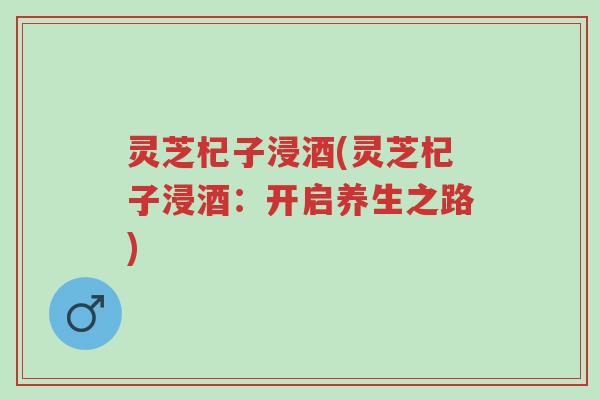 灵芝杞子浸酒(灵芝杞子浸酒:开启养生之路)-第1张图片-超越 灵芝杞子浸酒(灵芝杞子浸酒:开启养生之路)-第1张图片-超越