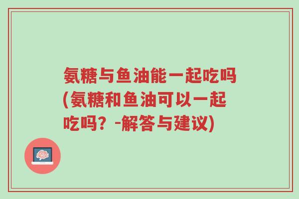 氨糖与鱼油能一起吃吗(氨糖和鱼油可以一起吃吗?-解答与建议)-第1张图片-超越 氨糖与鱼油能一起吃吗(氨糖和鱼油可以一起吃吗?-解答与建议)-第1张图片-超越