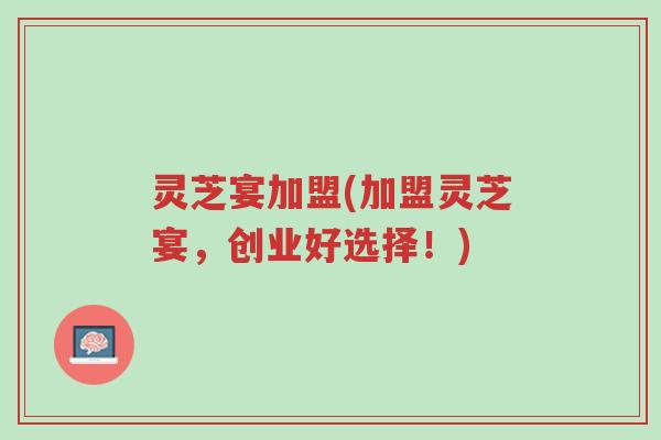灵芝宴加盟(加盟灵芝宴,创业好选择!)-第1张图片-超越 灵芝宴加盟(加盟灵芝宴,创业好选择!)-第1张图片-超越
