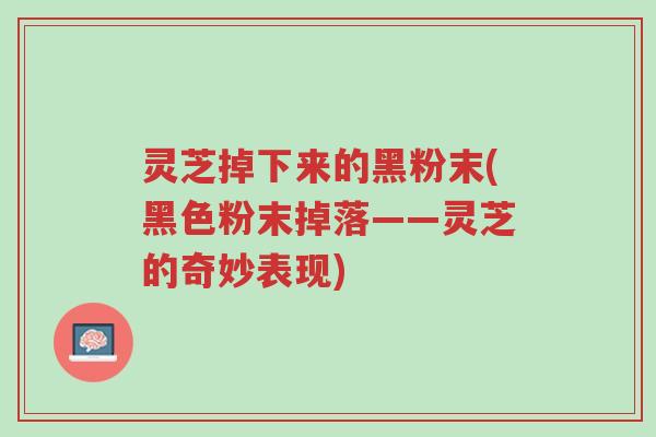 灵芝掉下来的黑粉末(黑色粉末掉落——灵芝的奇妙表现)-第1张图片-超越 灵芝掉下来的黑粉末(黑色粉末掉落——灵芝的奇妙表现)-第1张图片-超越