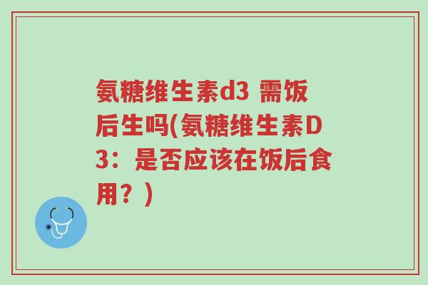 氨糖维生素d3 需饭后生吗(氨糖维生素D3:是否应该在饭后食用?)-第1张图片-超越 氨糖维生素d3 需饭后生吗(氨糖维生素D3:是否应该在饭后食用?)-第1张图片-超越