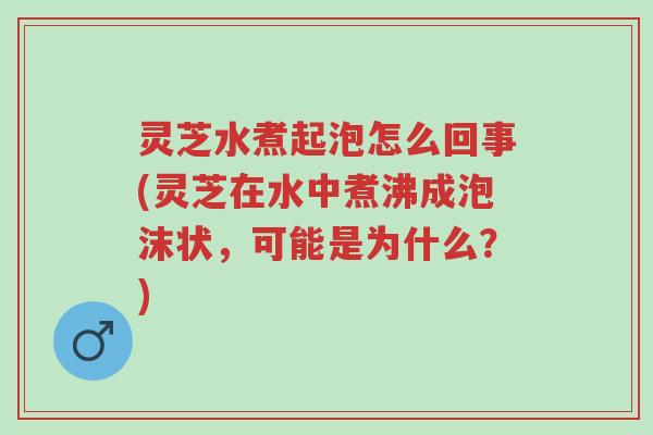 灵芝水煮起泡怎么回事(灵芝在水中煮沸成泡沫状，可能是为什么？)-第1张图片-超越