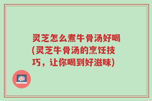 灵芝怎么煮牛骨汤好喝(灵芝牛骨汤的烹饪技巧，让你喝到好滋味)-第1张图片-超越