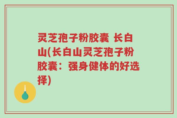 灵芝孢子粉胶囊 长白山(长白山灵芝孢子粉胶囊:强身健体的好选择)-第1张图片-超越 灵芝孢子粉胶囊 长白山(长白山灵芝孢子粉胶囊:强身健体的好选择)-第1张图片-超越