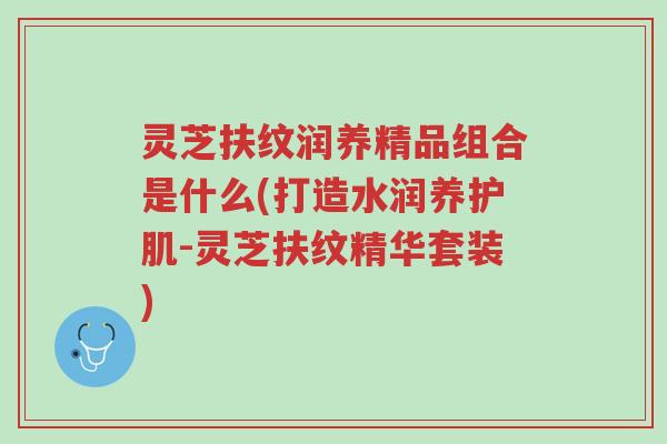 灵芝扶纹润养精品组合是什么(打造水润养护肌-灵芝扶纹精华套装)-第1张图片-超越 灵芝扶纹润养精品组合是什么(打造水润养护肌-灵芝扶纹精华套装)-第1张图片-超越