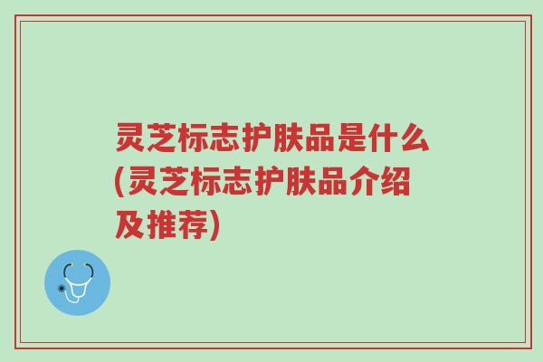 灵芝标志护肤品是什么(灵芝标志护肤品介绍及推荐)-第1张图片-超越 灵芝标志护肤品是什么(灵芝标志护肤品介绍及推荐)-第1张图片-超越