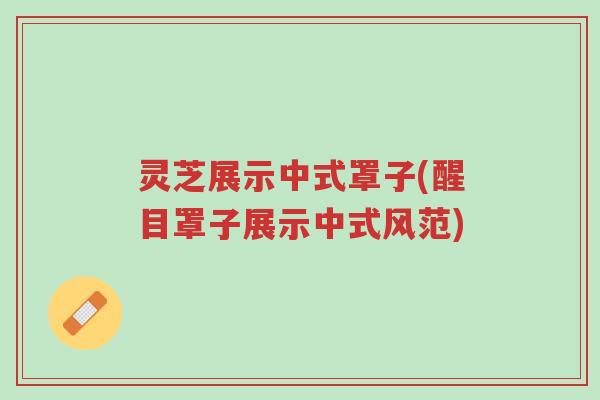 灵芝展示中式罩子(醒目罩子展示中式风范)-第1张图片-超越 灵芝展示中式罩子(醒目罩子展示中式风范)-第1张图片-超越