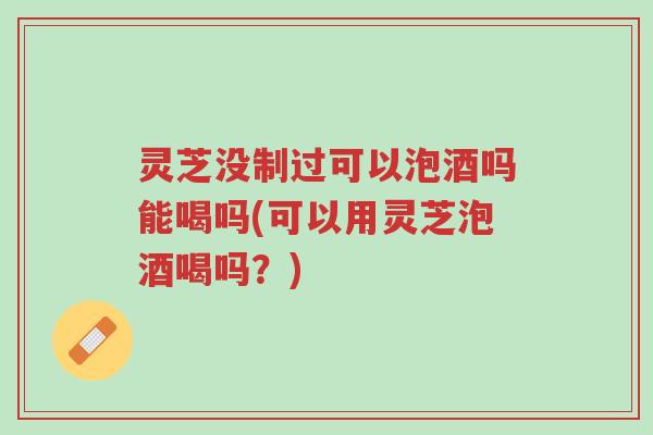 灵芝没制过可以泡酒吗能喝吗(可以用灵芝泡酒喝吗？)-第1张图片-超越