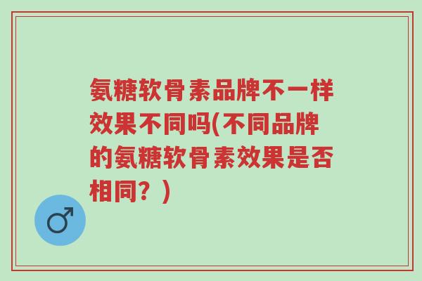 氨糖软骨素品牌不一样效果不同吗(不同品牌的氨糖软骨素效果是否相同?)-第1张图片-超越 氨糖软骨素品牌不一样效果不同吗(不同品牌的氨糖软骨素效果是否相同?)-第1张图片-超越