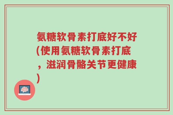 氨糖软骨素打底好不好(使用氨糖软骨素打底,滋润骨骼关节更健康)-第1张图片-超越 氨糖软骨素打底好不好(使用氨糖软骨素打底,滋润骨骼关节更健康)-第1张图片-超越