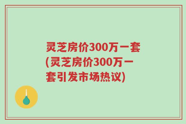 灵芝房价300万一套(灵芝房价300万一套引发市场热议)-第1张图片-超越 灵芝房价300万一套(灵芝房价300万一套引发市场热议)-第1张图片-超越