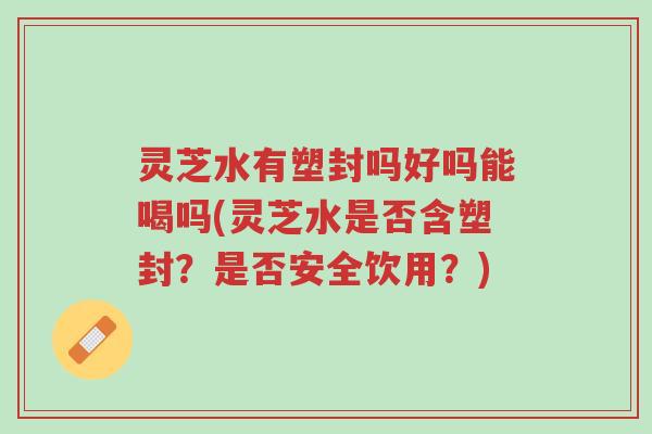灵芝水有塑封吗好吗能喝吗(灵芝水是否含塑封?是否安全饮用?)-第1张图片-超越 灵芝水有塑封吗好吗能喝吗(灵芝水是否含塑封?是否安全饮用?)-第1张图片-超越