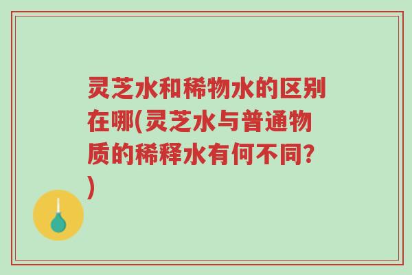 灵芝水和稀物水的区别在哪(灵芝水与普通物质的稀释水有何不同？)-第1张图片-超越